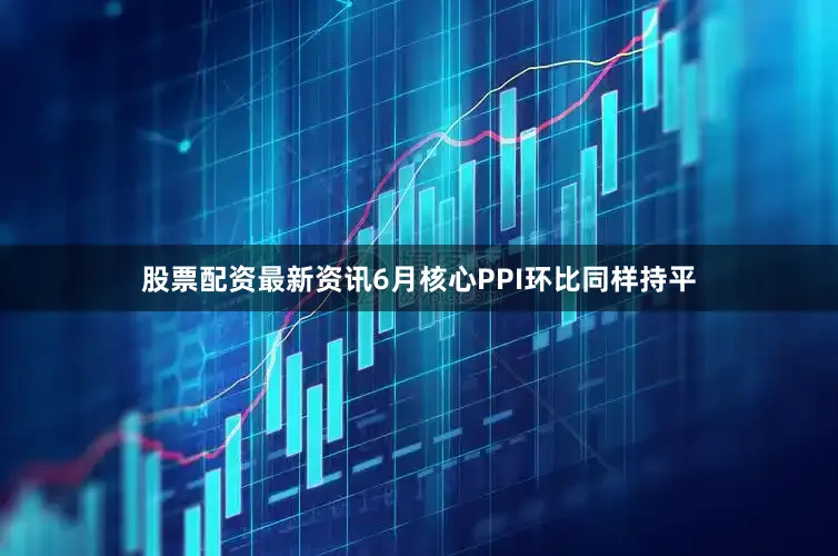 股票配资最新资讯6月核心PPI环比同样持平