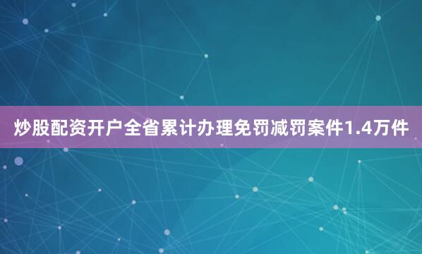 炒股配资开户全省累计办理免罚减罚案件1.4万件