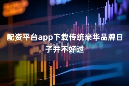 配资平台app下载传统豪华品牌日子并不好过