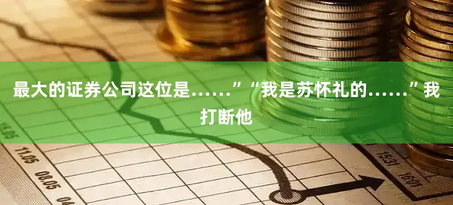 最大的证券公司这位是……”“我是苏怀礼的……”我打断他