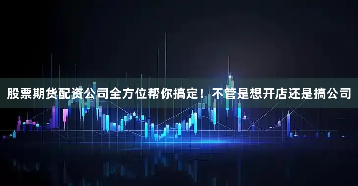 股票期货配资公司全方位帮你搞定！不管是想开店还是搞公司