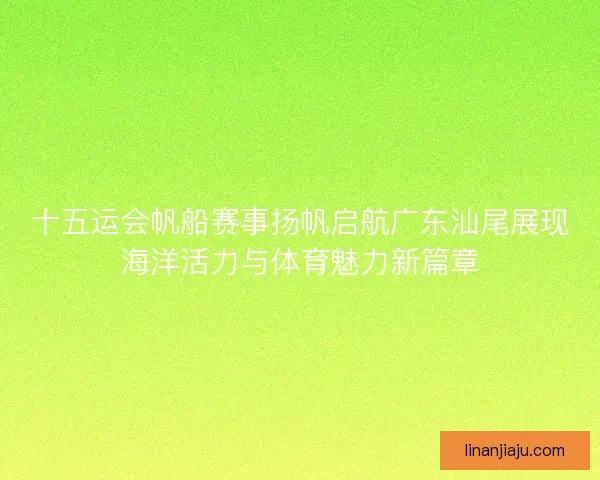 十五运会帆船赛事扬帆启航广东汕尾展现海洋活力与体育魅力新篇章
