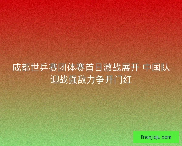 成都世乒赛团体赛首日激战展开 中国队迎战强敌力争开门红