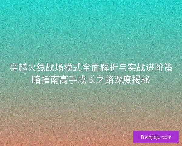 穿越火线战场模式全面解析与实战进阶策略指南高手成长之路深度揭秘
